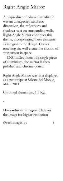 Right Angle Mirror

A by-product of Aluminum Mirror was an unexpected aesthetic dimension, the reflections and shadows cast on surrounding walls. Right-Angle Mirror continues this theme, incorporating these elements as integral to the design. Curves touching the wall create the illusion of suspension in space. 
    CNC-milled from of a single piece of aluminium, the mirror is then polished and chrome-plated.

Right Angle Mirror was first displayed as a prototype at Salone del Mobile, Milan 2011. 

Chromed aluminium, 1.9 Kg.

-

Hi-resolution images: Click on 
the image for higher resolution

(Press images by Daniel Rybakken)
