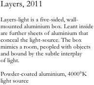 Layers, 2011

Layers-light is a five-sided, wall-mounted aluminium box. Leant inside are further sheets of aluminium that conceal the light-source. The box mimics a room, peopled with objects and bound by the subtle interplay 
of light.

Powder-coated aluminium, 4000°K light source

