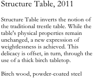 Structure Table, 2011

Structure Table inverts the notion of the traditional trestle table. While the table's physical properties remain unchanged, a new expression of weightlessness is achieved. This delicacy is offset, in turn, through the use of a thick birch tabletop.

Birch wood, powder-coated steel