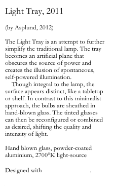 Light Tray, 2011

(by Asplund, 2012)

The Light Tray is an attempt to further simplify the traditional lamp. The tray becomes an artificial plane that obscures the source of power and creates the illusion of spontaneous, self-powered illumination.
    Though integral to the lamp, the surface appears distinct, like a tabletop or shelf. In contrast to this minimalist approach, the bulbs are sheathed in hand-blown glass. The tinted glasses can then be reconfigured or combined as desired, shifting the quality and intensity of light.

Hand blown glass, powder-coated aluminium, 2700°K light-source

Designed with Andreas Engesvik.

www.asplund.org