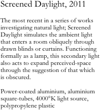 Screened Daylight, 2011

The most recent in a series of works investigating natural light; Screened Daylight simulates the ambient light that enters a room obliquely through drawn blinds or curtains. Functioning formally as a lamp, this secondary light also acts to expand perceived-space through the suggestion of that which 
is obscured.

Power-coated aluminium, aluminium square-tubes, 4000°K light source, polypropylene plastic