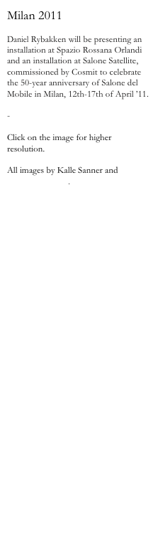 Milan 2011

Daniel Rybakken will be presenting an installation at Spazio Rossana Orlandi and an installation at Salone Satellite, commissioned by Cosmit to celebrate the 50-year anniversary of Salone del Mobile in Milan, 12th-17th of April ’11.

-

Click on the image for higher resolution.

All images by Kalle Sanner and 
Daniel Rybakken.

