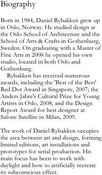 Biography

Born in 1984, Daniel Rybakken grew up in Oslo, Norway. He studied design at the Oslo School of Architecture and the School of Arts & Crafts in Gothenburg, Sweden. On graduating with a Master of Fine Arts in 2008 he opened his own studio, located in both Oslo and Gothenburg.
    Rybakken has received numerous awards, including the 'Best of the Best' Red Dot Award in Singapore, 2007; the Anders Jahre's Cultural Prize for Young Artists in Oslo, 2008; and the Design Report Award for best designer at Salone Satellite in Milan, 2009.

The work of Daniel Rybakken occupies the area between art and design, forming limited editions, art installations and prototypes for serial production. His main focus has been to work with daylight and how to artificially recreate its subconscious effect.