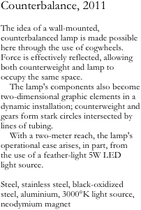 Counterbalance, 2011

The idea of a wall-mounted, counterbalanced lamp is made possible here through the use of cogwheels. Force is effectively reflected, allowing both counterweight and lamp to occupy the same space.
    The lamp's components also become two-dimensional graphic elements in a dynamic installation; counterweight and gears form stark circles intersected by lines of tubing.
    With a two-meter reach, the lamp's operational ease arises, in part, from 
the use of a feather-light 5W LED 
light source.

Steel, stainless steel, black-oxidized steel, aluminium, 3000°K light source, neodymium magnet
