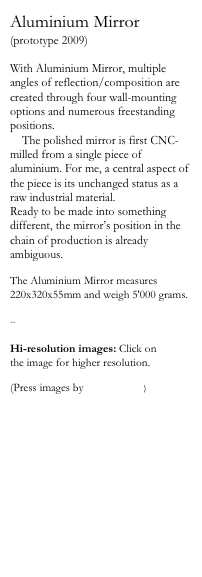 Aluminium Mirror
(prototype 2009)

With Aluminium Mirror, multiple angles of reflection/composition are created through four wall-mounting options and numerous freestanding positions. 
    The polished mirror is first CNC-milled from a single piece of aluminium. For me, a central aspect of the piece is its unchanged status as a raw industrial material. 
Ready to be made into something different, the mirror’s position in the chain of production is already ambiguous. 

The Aluminium Mirror measures 220x320x55mm and weigh 5'000 grams.

--

Hi-resolution images: Click on 
the image for higher resolution.

(Press images by Kalle Sanner)



