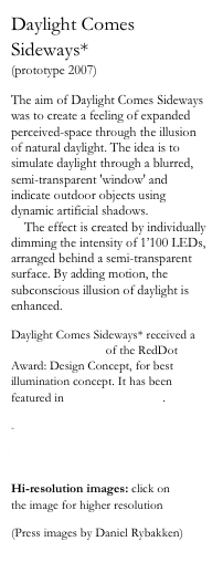Daylight Comes Sideways*
(prototype 2007)

The aim of Daylight Comes Sideways was to create a feeling of expanded perceived-space through the illusion of natural daylight. The idea is to simulate daylight through a blurred, semi-transparent 'window' and indicate outdoor objects using dynamic artificial shadows. 
    The effect is created by individually dimming the intensity of 1’100 LEDs, arranged behind a semi-transparent surface. By adding motion, the subconscious illusion of daylight is enhanced.

Daylight Comes Sideways* received a 'Best of the Best' of the RedDot Award: Design Concept, for best illumination concept. It has been featured in Abitare Magazine.

-

Video click here
Pdf presentation click here
Hi-resolution images: click on 
the image for higher resolution

(Press images by Daniel Rybakken)