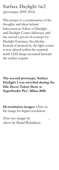 Surface Daylight 1&2
(prototypes 2009/2010)

This project is a continuation of the thoughts and ideas behind Subconscious Effect of Daylight 
and Daylight Comes Sideways, and has served a proof-of-concept for Daylight Entrance, Stockholm. Instead of projection, the light-source is now placed within the material itself; LED lamps mounted beneath the surface require.
    Design Report awarded 'Surface Daylight' the award for Best Design 
at SaloneSatellite 2009.

The second prototype; Surface Daylight 2 was unveiled during the Elle Decor Talent Show at SuperStudio Piu’, Milan 2010.

-

Hi-resolution images: Click on 
the image for higher resolution.

(First two images by Kalle Sanner,
others by Daniel Rybakken)

