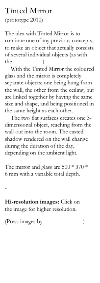 Tinted Mirror
(prototype 2010)

The idea with Tinted Mirror is to continue one of my previous concepts; to make an object that actually consists of several individual objects (as with the Colour-lamp). 
    With the Tinted Mirror the coloured glass and the mirror is completely separate objects; one being hung from the wall, the other from the ceiling, but are linked together by having the same size and shape, and being positioned in the same height as each other.
    The two flat surfaces creates one 3-dimensional object, reaching from the wall out into the room. The casted shadow rendered on the wall change during the duration of the day, depending on the ambient light.

The mirror and glass are 500 * 370 *
6 mm with a variable total depth.

-

Hi-resolution images: Click on 
the image for higher resolution.

(Press images by Daniel Rybakken)


